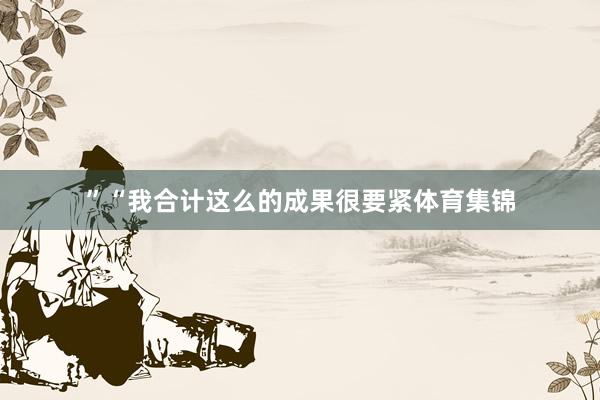 ”“我合计这么的成果很要紧体育集锦