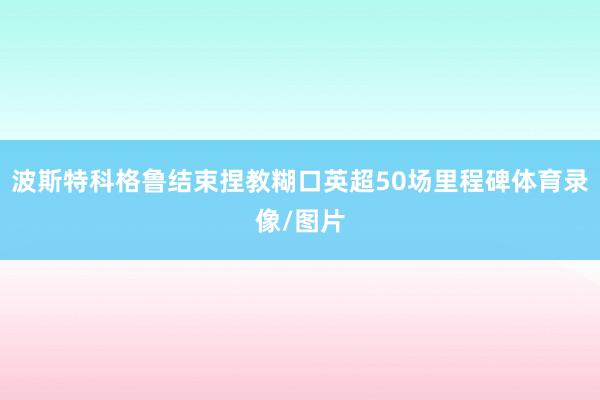 波斯特科格鲁结束捏教糊口英超50场里程碑体育录像/图片