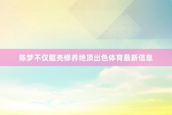 陈梦不仅躯壳修养绝顶出色体育最新信息