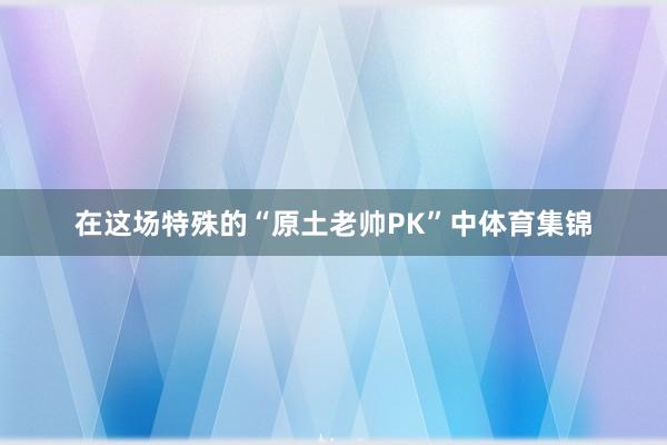 在这场特殊的“原土老帅PK”中体育集锦