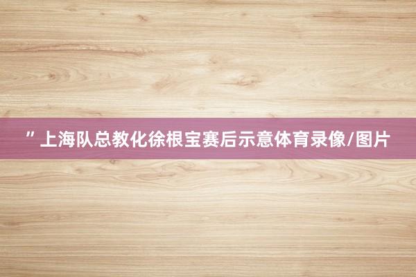 ”上海队总教化徐根宝赛后示意体育录像/图片