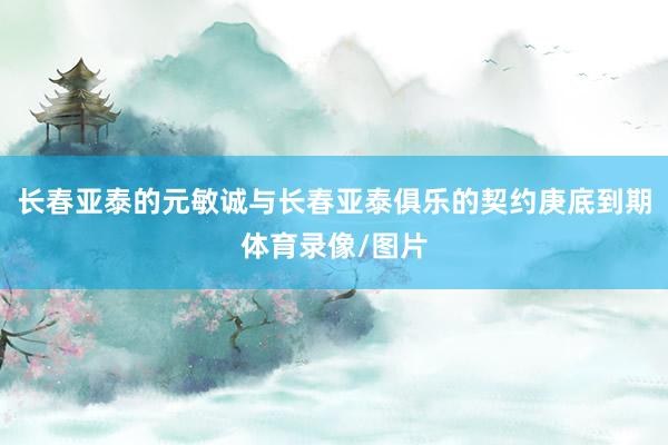 长春亚泰的元敏诚与长春亚泰俱乐的契约庚底到期体育录像/图片