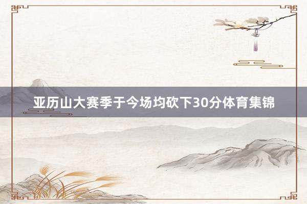 亚历山大赛季于今场均砍下30分体育集锦