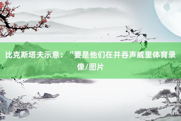 比克斯塔夫示意：“要是他们在并吞声威里体育录像/图片