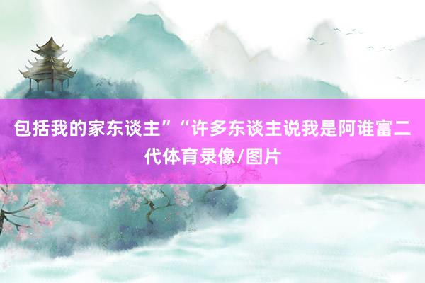 包括我的家东谈主”“许多东谈主说我是阿谁富二代体育录像/图片