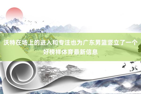沃特在场上的进入和专注也为广东男篮竖立了一个好榜样体育最新信息
