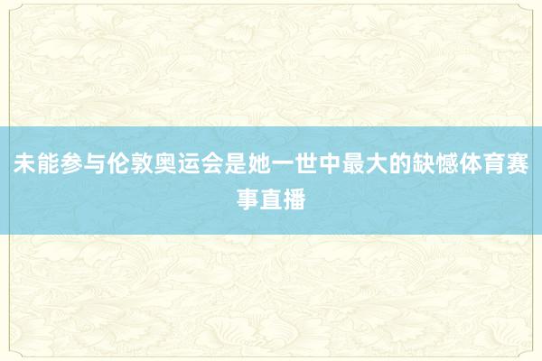 未能参与伦敦奥运会是她一世中最大的缺憾体育赛事直播