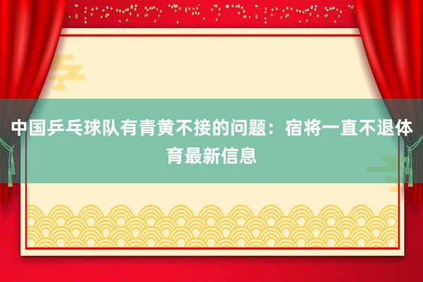中国乒乓球队有青黄不接的问题：宿将一直不退体育最新信息