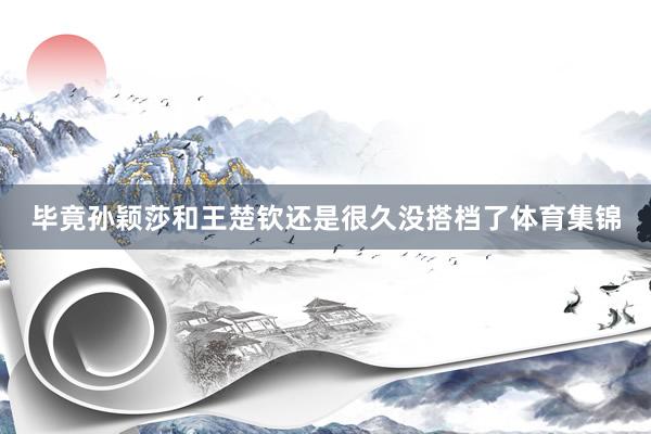 毕竟孙颖莎和王楚钦还是很久没搭档了体育集锦