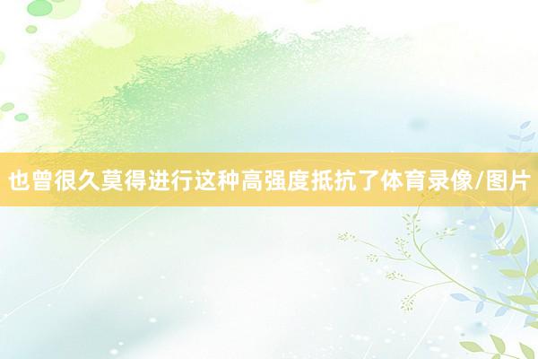 也曾很久莫得进行这种高强度抵抗了体育录像/图片