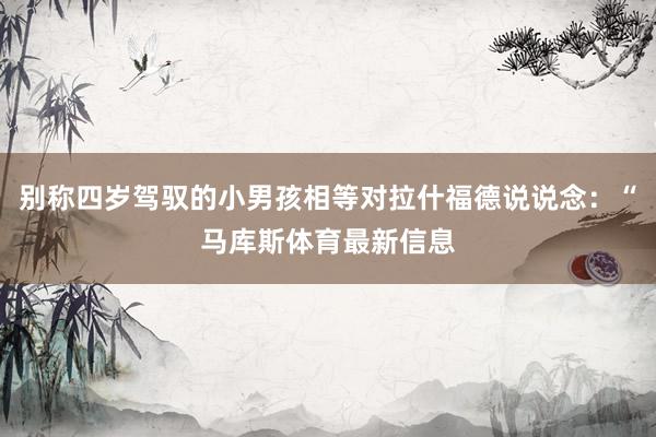 别称四岁驾驭的小男孩相等对拉什福德说说念：“马库斯体育最新信息