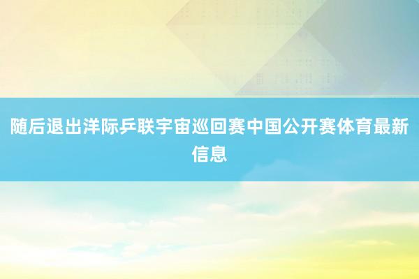 随后退出洋际乒联宇宙巡回赛中国公开赛体育最新信息