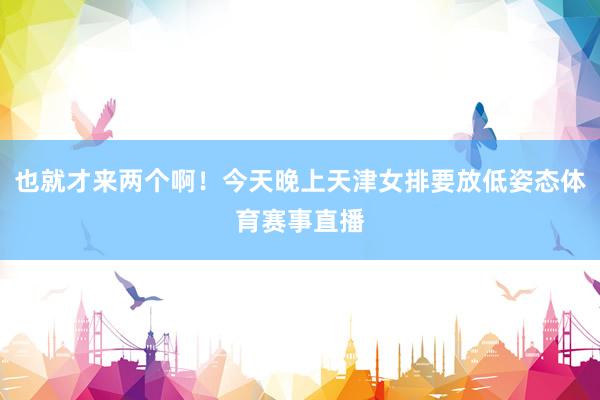 也就才来两个啊！今天晚上天津女排要放低姿态体育赛事直播