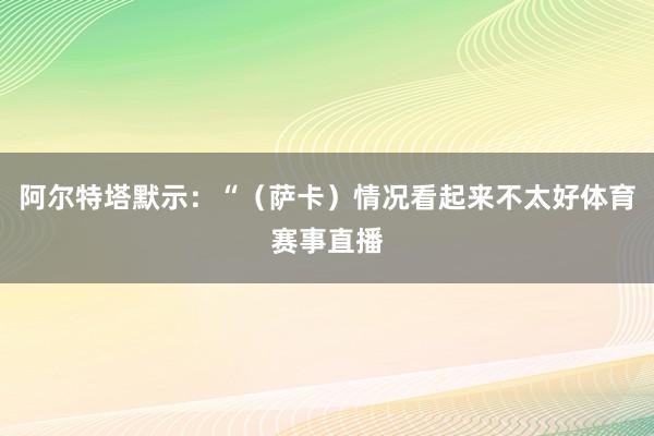阿尔特塔默示：“（萨卡）情况看起来不太好体育赛事直播