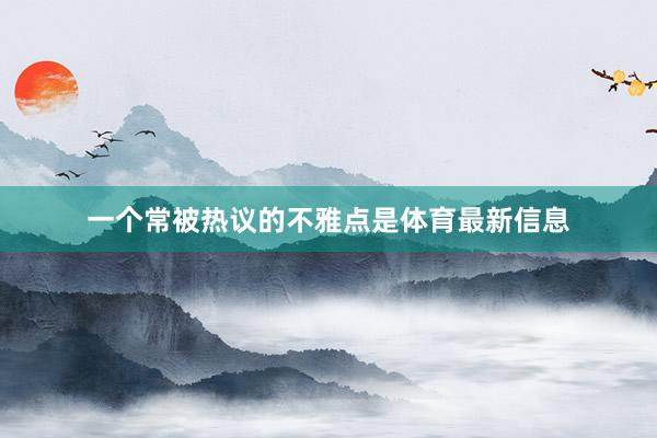 一个常被热议的不雅点是体育最新信息