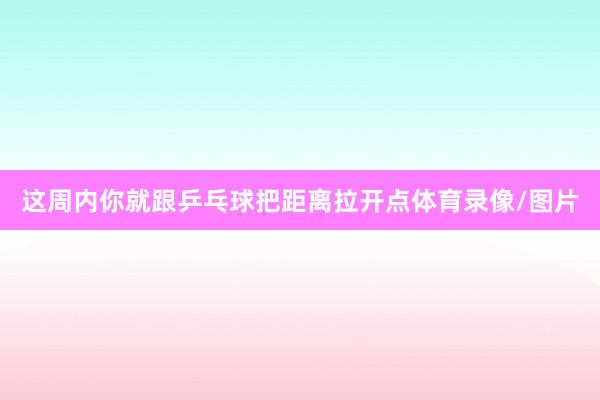 这周内你就跟乒乓球把距离拉开点体育录像/图片