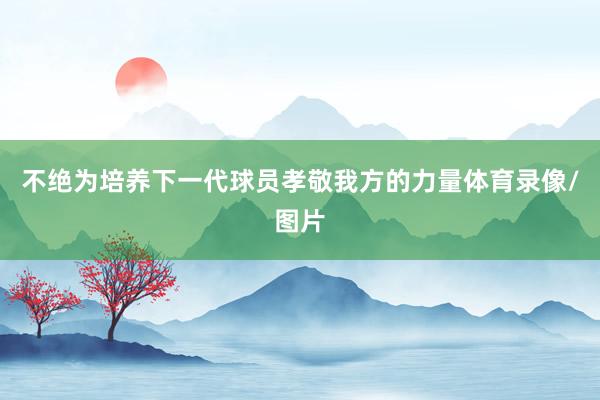 不绝为培养下一代球员孝敬我方的力量体育录像/图片