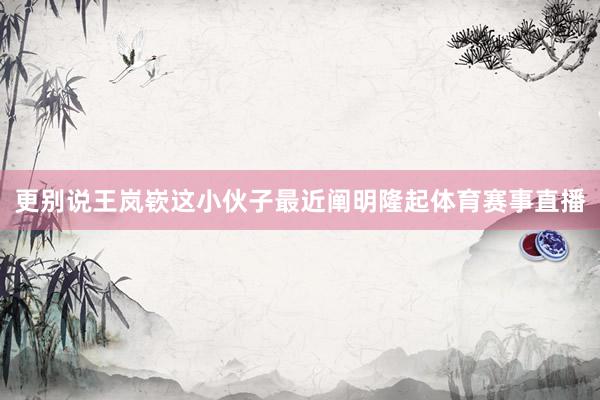 更别说王岚嵚这小伙子最近阐明隆起体育赛事直播