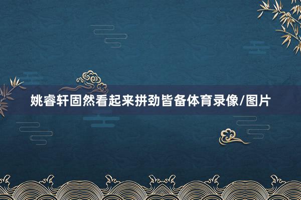 姚睿轩固然看起来拼劲皆备体育录像/图片