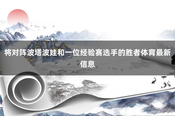 将对阵波塔波娃和一位经验赛选手的胜者体育最新信息