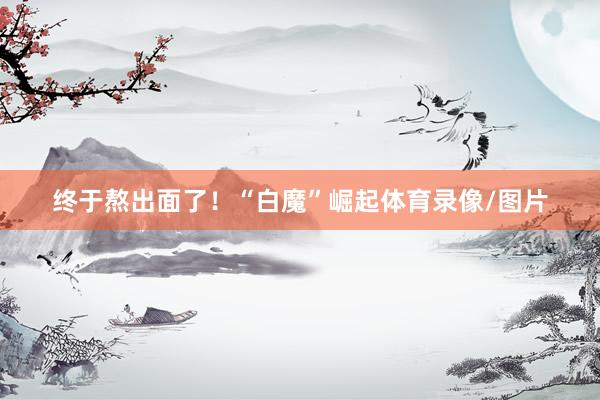 终于熬出面了！“白魔”崛起体育录像/图片