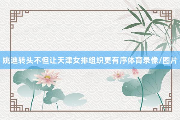 姚迪转头不但让天津女排组织更有序体育录像/图片