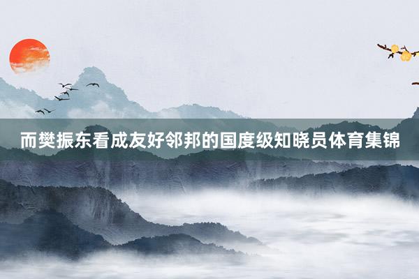 而樊振东看成友好邻邦的国度级知晓员体育集锦