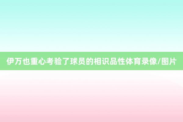 伊万也重心考验了球员的相识品性体育录像/图片