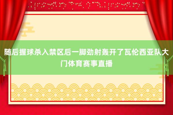随后握球杀入禁区后一脚劲射轰开了瓦伦西亚队大门体育赛事直播