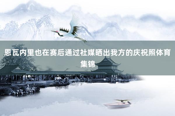 恩瓦内里也在赛后通过社媒晒出我方的庆祝照体育集锦
