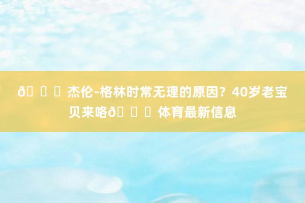 🙊杰伦-格林时常无理的原因？40岁老宝贝来咯🍎体育最新信息