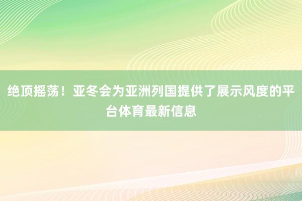 绝顶摇荡！亚冬会为亚洲列国提供了展示风度的平台体育最新信息
