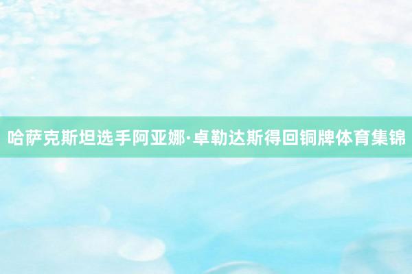 哈萨克斯坦选手阿亚娜·卓勒达斯得回铜牌体育集锦