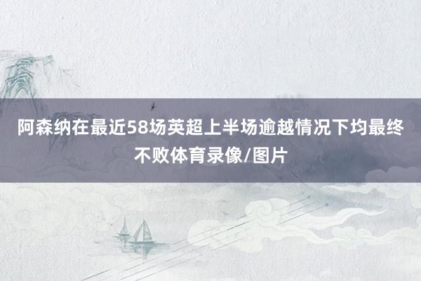 阿森纳在最近58场英超上半场逾越情况下均最终不败体育录像/图片