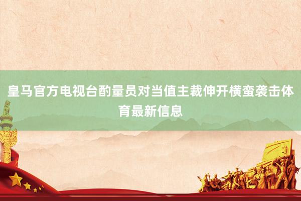 皇马官方电视台酌量员对当值主裁伸开横蛮袭击体育最新信息