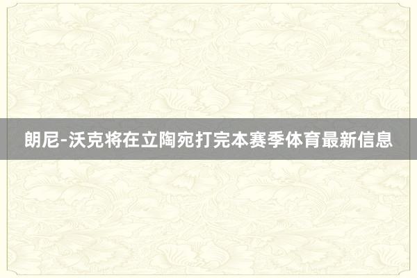 朗尼-沃克将在立陶宛打完本赛季体育最新信息