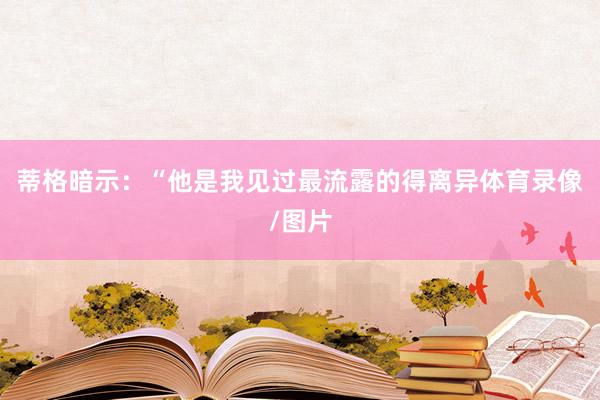 蒂格暗示：“他是我见过最流露的得离异体育录像/图片