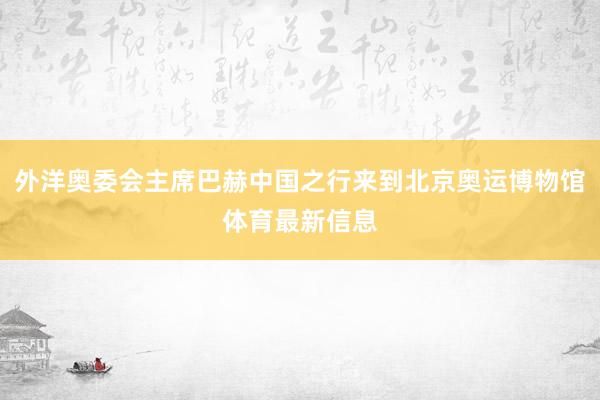 外洋奥委会主席巴赫中国之行来到北京奥运博物馆体育最新信息
