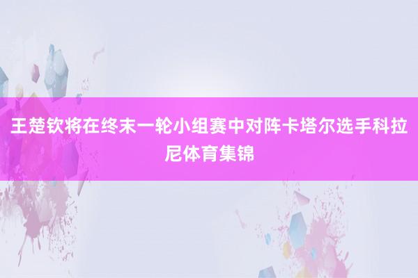 王楚钦将在终末一轮小组赛中对阵卡塔尔选手科拉尼体育集锦