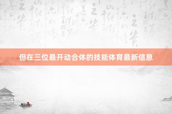但在三位最开动合体的技能体育最新信息
