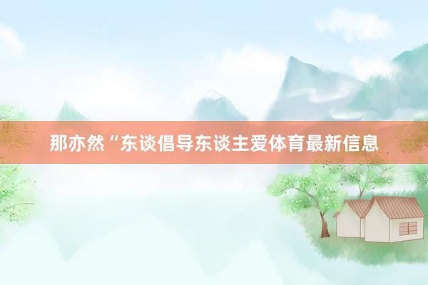那亦然“东谈倡导东谈主爱体育最新信息