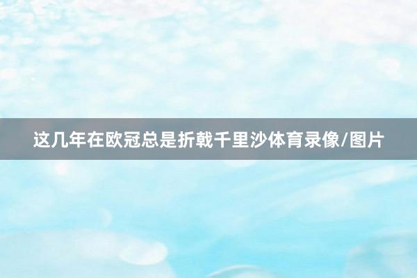 这几年在欧冠总是折戟千里沙体育录像/图片