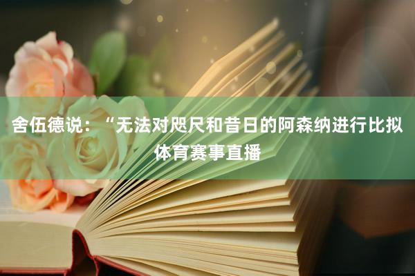 舍伍德说：“无法对咫尺和昔日的阿森纳进行比拟体育赛事直播