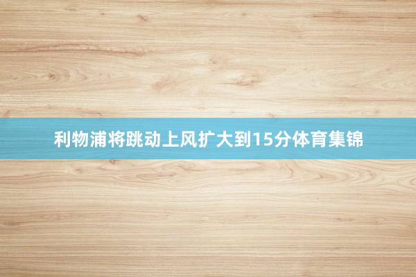 利物浦将跳动上风扩大到15分体育集锦
