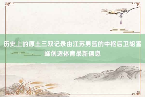 历史上的原土三双记录由江苏男篮的中枢后卫胡雪峰创造体育最新信息