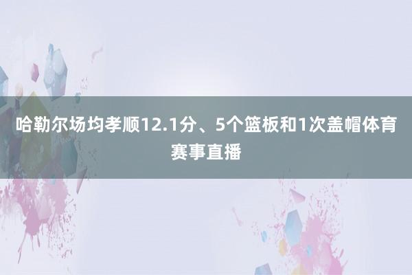 哈勒尔场均孝顺12.1分、5个篮板和1次盖帽体育赛事直播