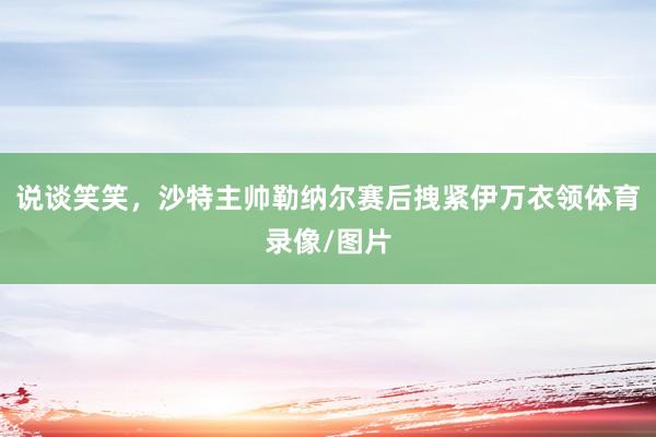 说谈笑笑，沙特主帅勒纳尔赛后拽紧伊万衣领体育录像/图片