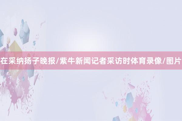 在采纳扬子晚报/紫牛新闻记者采访时体育录像/图片