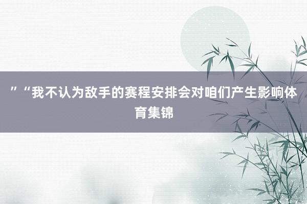 ”“我不认为敌手的赛程安排会对咱们产生影响体育集锦