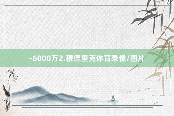-6000万2.穆德里克体育录像/图片